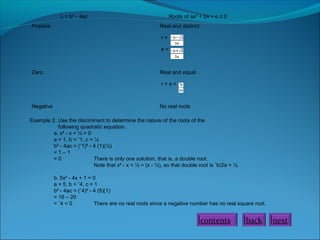 ∆ = b² - 4ac
Positive

Roots of ax² + bx + c = 0
Real and distinct
r=
s=

Zero

Real and equal
r=s=

Negative

No real roots

Example 2. Use the disciminant to determine the nature of the roots of the
following quadratic equation.
a. x² - x + ¼ = 0
a = 1, b = ˉ1, c = ¼
b² - 4ac = (ˉ1)² - 4 (1)(¼)
=1–1
=0
There is only one solution, that is, a double root.
Note that x² - x = ½ = (x - ½), so that double root is ˉb/2a = ½.
b. 5x² - 4x + 1 = 0
a = 5, b = ˉ4, c = 1
b² - 4ac = (ˉ4)² - 4 (5)(1)
= 16 – 20
= ˉ4 < 0
There are no real roots since a negative number has no real square root.

contents

back

next

 
