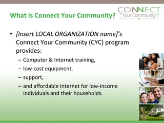 What is Connect Your Community? [Insert LOCAL ORGANIZATION name]’s  Connect Your Community (CYC) program provides:  Computer & Internet training,  low-cost equipment,  support,  and affordable Internet for low-income individuals and their households. 