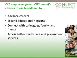 CYC empowers  [insert CITY name]’s  citizens to use broadband to: Advance careers  Expand educational horizons Connect with colleagues, family, and friends Access better health care and government services 