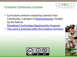 Creative Commons License Curriculum content created by Connect Your Community, a project of  OneCommunity , funded by the federal  Broadband Technology Opportunities Program . This work is licensed under the Creative Commons Attribution 3.0 Unported License. To view a copy of this license, visit http://creativecommons.org/licenses/by/3.0 15 