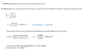 STEP III: Calculation of dry density and volume for Borrow pit A
For Borrow pit A: As water content for borrow pits are not given we will use different formula to calculate dry densities of pits.
)
1
( e
G w
d




3
/
08
.
15
)
77
.
0
1
(
10
67
.
2
m
kN
d 



 (Assuming γw= 10 kN/m3)
Next volume of borrow pit A required to fill embankment of weight 50400 kN will be given by
A
pit
Broow
of
density
embankment
of
weight
volume  3
1
.
3342
08
.
15
50400
m
VA 


Cost of excavation and transportation = (3+4)x Volume
= (3+4)x3342.1 = $ 23394.7
 