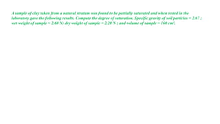 A sample of clay taken from a natural stratum was found to be partially saturated and when tested in the
laboratory gave the following results. Compute the degree of saturation. Specific gravity of soil particles = 2.67 ;
wet weight of sample = 2.60 N; dry weight of sample = 2.20 N ; and volume of sample = 160 cm3.
 