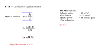 STEP I: Given Data
Bulk unit weight = 20 kN/m2
Water Content =12% = 0.12
Specific gravity = 2.6 (unitless qualit
of the soil particle
e = 0.42
STEP IV: Calculation of degree of saturation
Degree of saturation,
G
Se
w 
42
.
0
6
.
2
12
.
0 

S
74
.
0

S
Degree of saturation = 74 %
 