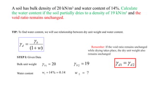A soil has bulk density of 20 kN/m3 and water content of 14%. Calculate
the water content if the soil partially dries to a density of 19 kN/m3 and the
void ratio remains unchanged.
TIP: To find water content, we will use relationship between dry unit weight and water content.
)
1
( w
b
d




STEP I: Given Data
Bulk unit weight
Water content 14
.
0
%
14
1 

w
20
1

b
 19
2

b

?
2 
w
Remember: If the void ratio remains unchanged
while drying takes place, the dry unit weight also
remains unchanged
2
1 d
d 
 
 