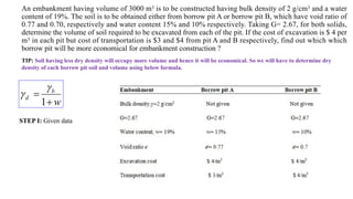 An embankment having volume of 3000 m3 is to be constructed having bulk density of 2 g/cm3 and a water
content of 19%. The soil is to be obtained either from borrow pit A or borrow pit B, which have void ratio of
0.77 and 0.70, respectively and water content 15% and 10% respectively. Taking G= 2.67, for both solids,
determine the volume of soil required to be excavated from each of the pit. If the cost of excavation is $ 4 per
m3 in each pit but cost of transportation is $3 and $4 from pit A and B respectively, find out which which
borrow pit will be more economical for embankment construction ?
TIP: Soil having less dry density will occupy more volume and hence it will be economical. So we will have to determine dry
density of each borrow pit soil and volume using below formula.
w
b
d


1


STEP I: Given data
 