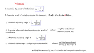Procedure
1) Determine dry density of Embankment
w
d


1


2) Determine weight of embankment using this dry density Weight = Dry Density X Volume
3) Determine dry density for pit A
)
1
( e
G w
d




4) Determine volume to be dug from pit A, using weight of
embankment
A
pit
Broow
of
density
embankment
of
weight
volume 
5) Determine dry density for pit B
)
1
( e
G w
d




6) Determine volume of pit A using weight of embankment
B
pit
Broow
of
density
embankment
of
weight
volume 
Multiply both Volumes by cost of excavation and transportation and compare.
 