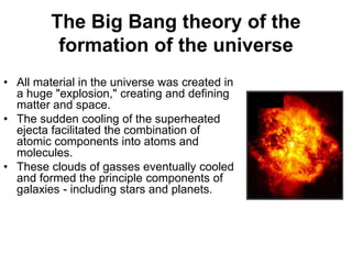 The Big Bang theory of the
formation of the universe
• All material in the universe was created in
a huge "explosion," creating and defining
matter and space.
• The sudden cooling of the superheated
ejecta facilitated the combination of
atomic components into atoms and
molecules.
• These clouds of gasses eventually cooled
and formed the principle components of
galaxies - including stars and planets.
 