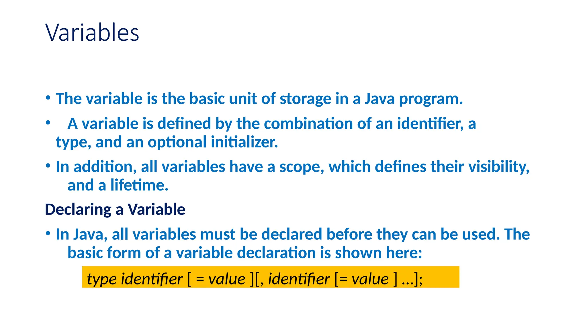 Variables • The variable is the basic unit of storage in a Java program. • A variable is defined by the combination of an identifier, a type, and an optional initializer. • In addition, all variables have a scope, which defines their visibility, and a lifetime. Declaring a Variable • In Java, all variables must be declared before they can be used. The basic form of a variable declaration is shown here: type identifier [ = value ][, identifier [= value ] …]; 