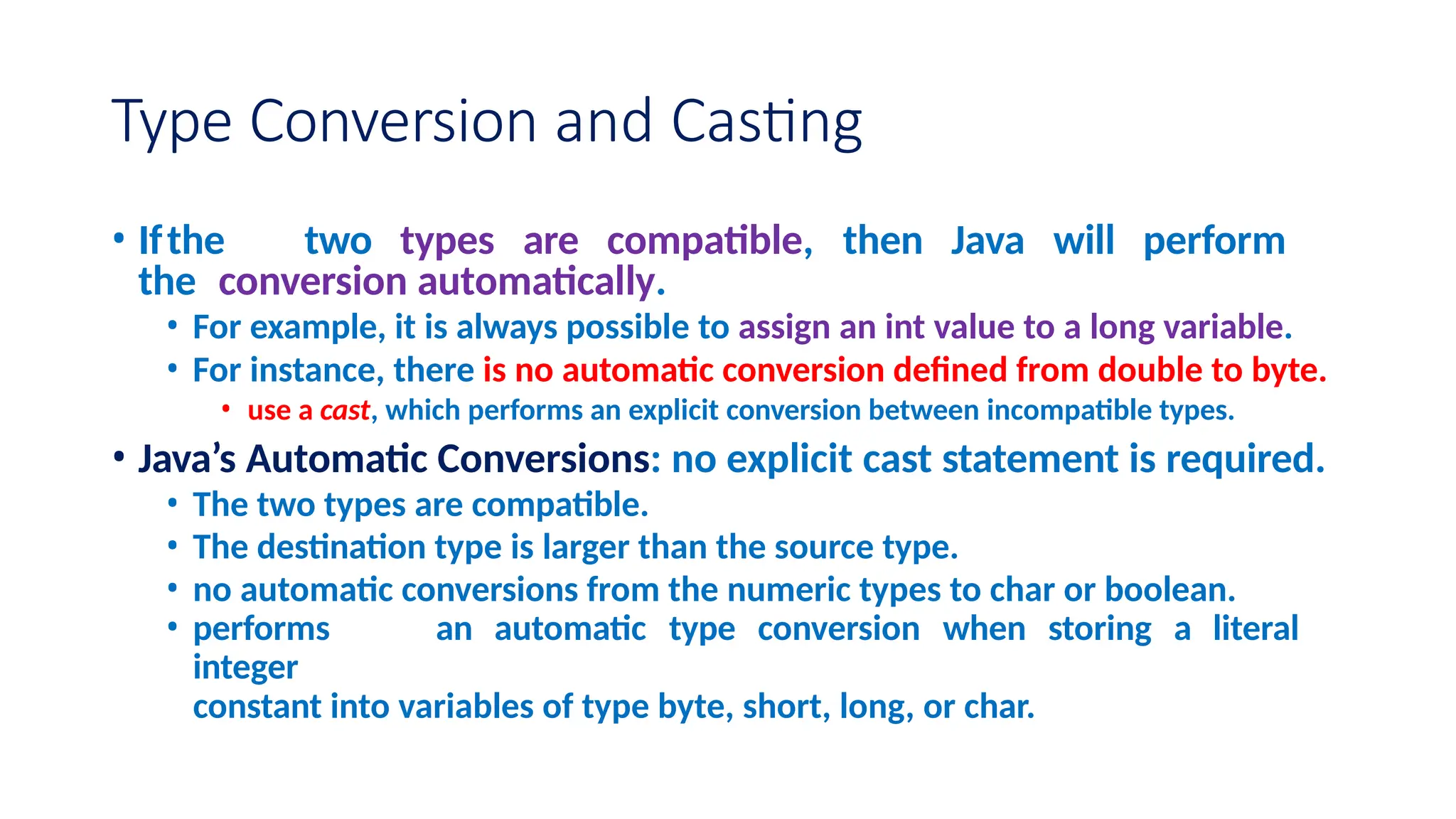 Type Conversion and Casting • Ifthe two types are compatible, then Java will perform the conversion automatically. • For example, it is always possible to assign an int value to a long variable. • For instance, there is no automatic conversion defined from double to byte. • use a cast, which performs an explicit conversion between incompatible types. • Java’s Automatic Conversions: no explicit cast statement is required. • The two types are compatible. • The destination type is larger than the source type. • no automatic conversions from the numeric types to char or boolean. • performs an automatic type conversion when storing a literal integer constant into variables of type byte, short, long, or char. 