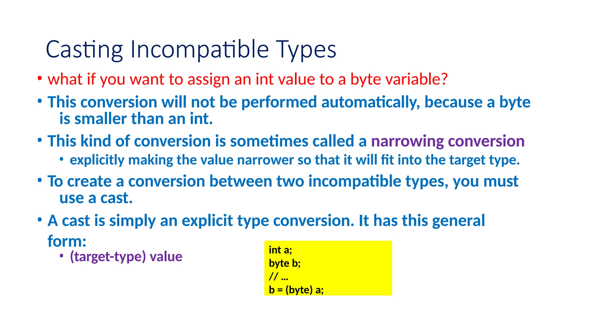 Casting Incompatible Types • what if you want to assign an int value to a byte variable? • This conversion will not be performed automatically, because a byte is smaller than an int. • This kind of conversion is sometimes called a narrowing conversion • explicitly making the value narrower so that it will fit into the target type. • To create a conversion between two incompatible types, you must use a cast. • A cast is simply an explicit type conversion. It has this general form: • (target-type) value int a; byte b; // … b = (byte) a; 