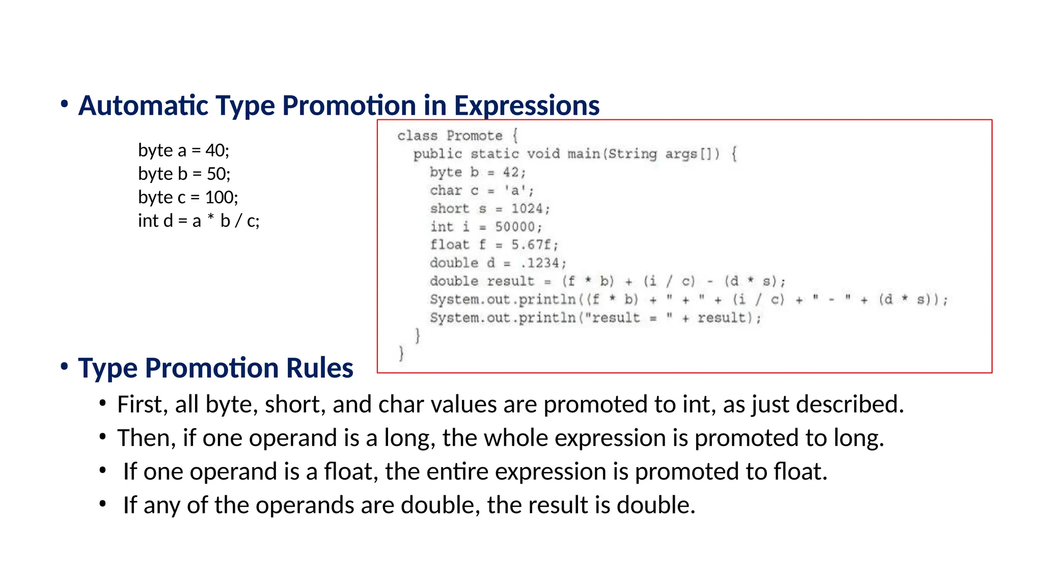 • Automatic Type Promotion in Expressions • Type Promotion Rules • First, all byte, short, and char values are promoted to int, as just described. • Then, if one operand is a long, the whole expression is promoted to long. • If one operand is a float, the entire expression is promoted to float. • If any of the operands are double, the result is double. byte a = 40; byte b = 50; byte c = 100; int d = a * b / c; 