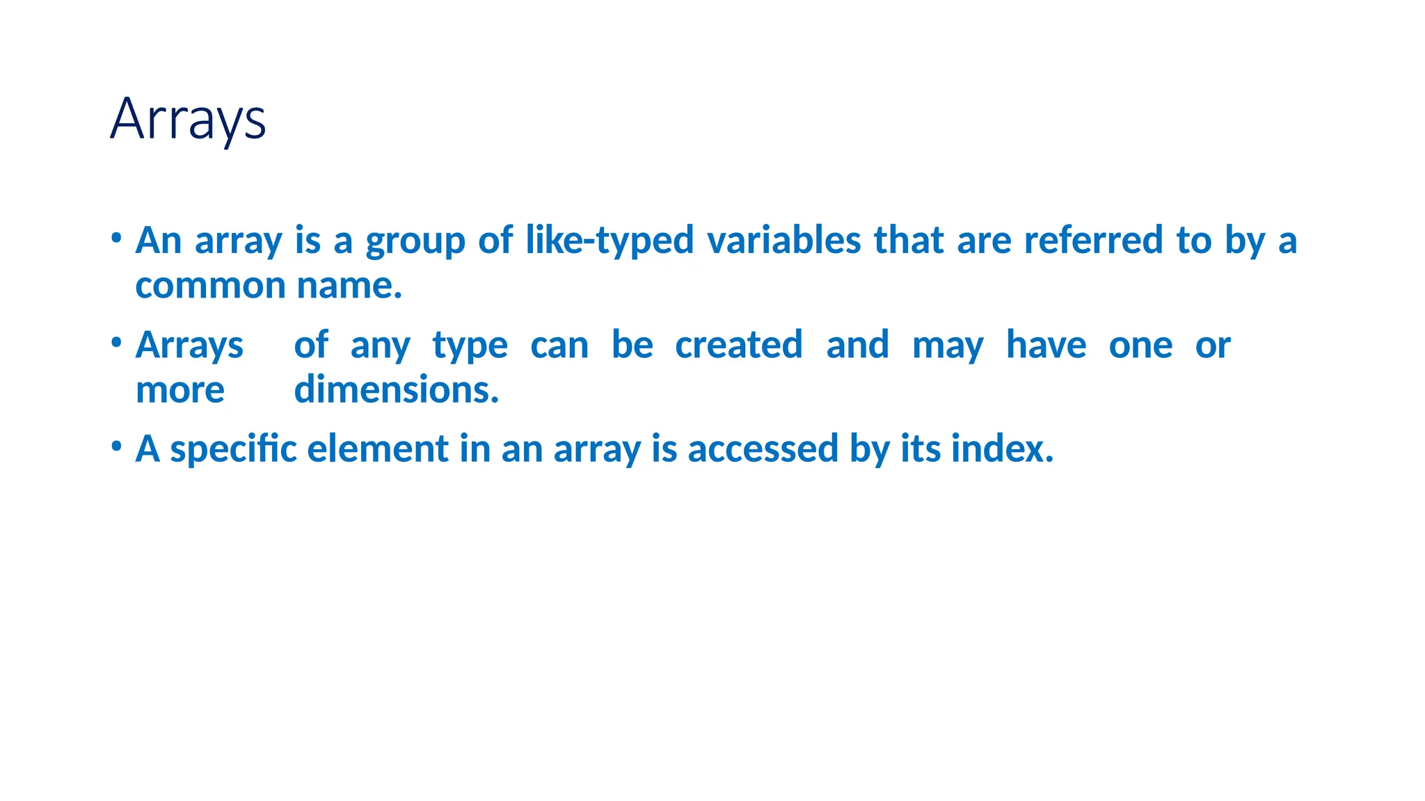 Arrays • An array is a group of like-typed variables that are referred to by a common name. • Arrays of any type can be created and may have one or more dimensions. • A specific element in an array is accessed by its index. 