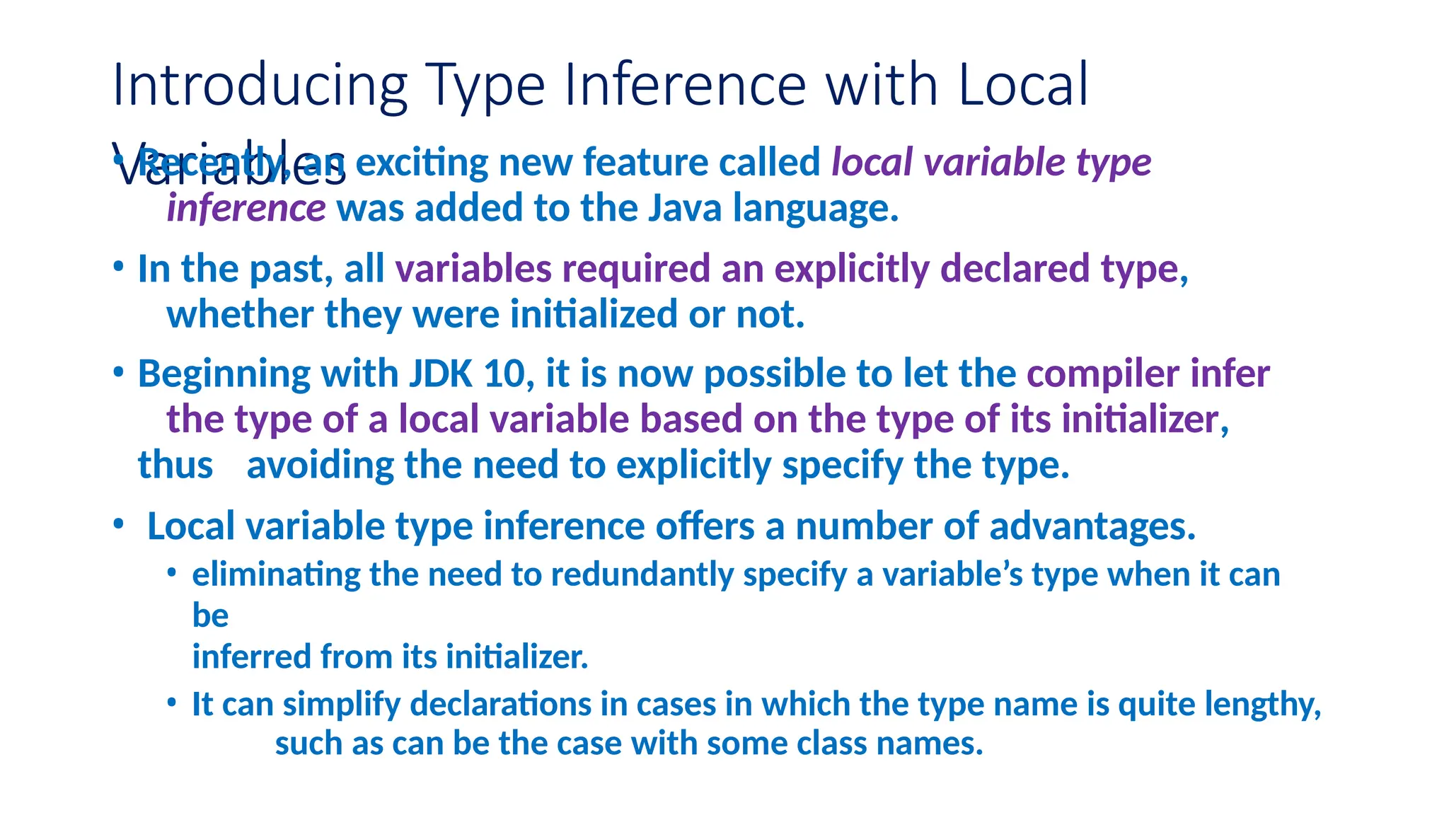 Introducing Type Inference with Local Variables • Recently, an exciting new feature called local variable type inference was added to the Java language. • In the past, all variables required an explicitly declared type, whether they were initialized or not. • Beginning with JDK 10, it is now possible to let the compiler infer the type of a local variable based on the type of its initializer, thus avoiding the need to explicitly specify the type. • Local variable type inference offers a number of advantages. • eliminating the need to redundantly specify a variable’s type when it can be inferred from its initializer. • It can simplify declarations in cases in which the type name is quite lengthy, such as can be the case with some class names. 