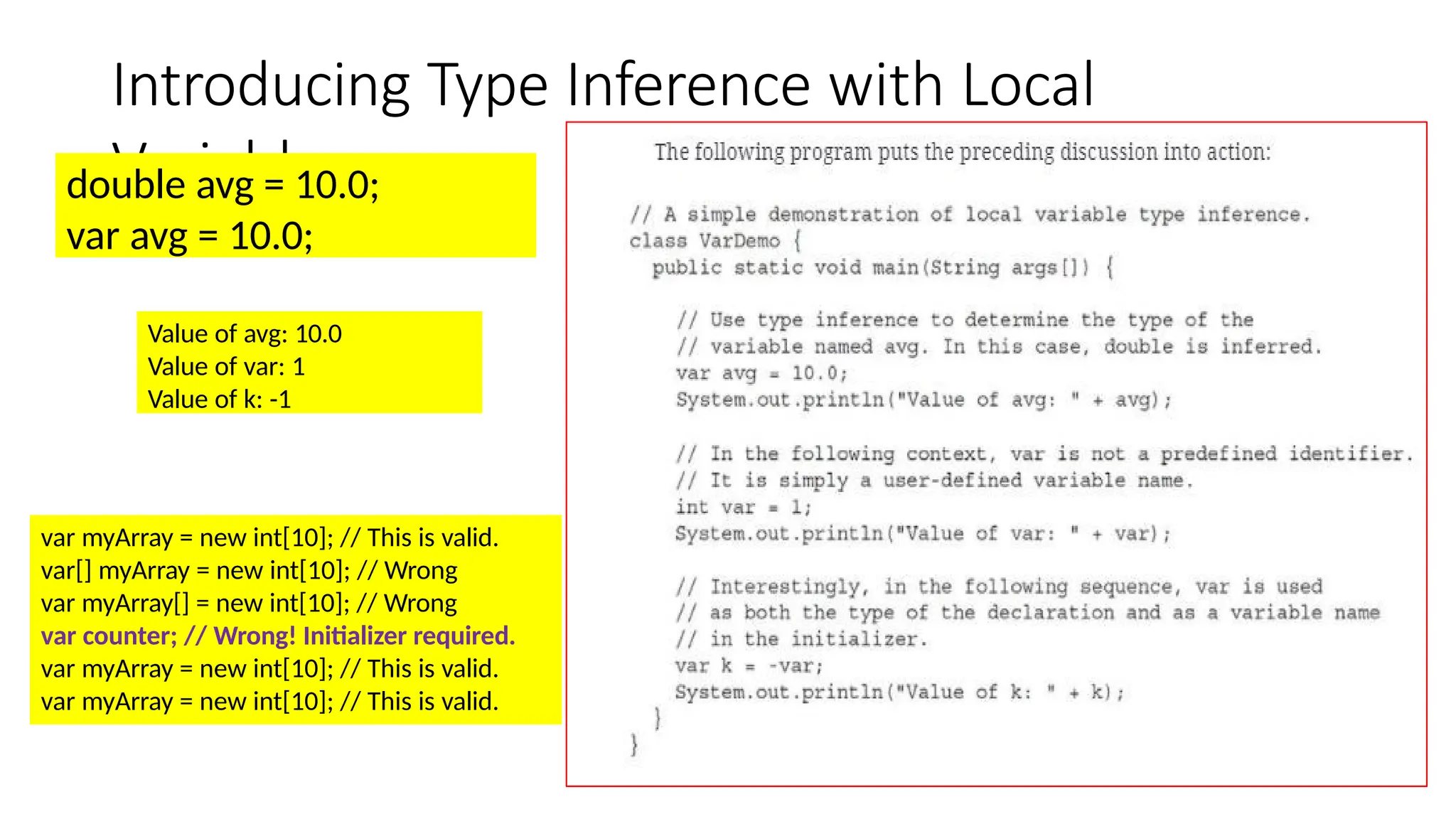 Introducing Type Inference with Local Variables double avg = 10.0; var avg = 10.0; Value of avg: 10.0 Value of var: 1 Value of k: -1 var myArray = new int[10]; // This is valid. var[] myArray = new int[10]; // Wrong var myArray[] = new int[10]; // Wrong var counter; // Wrong! Initializer required. var myArray = new int[10]; // This is valid. var myArray = new int[10]; // This is valid. 
