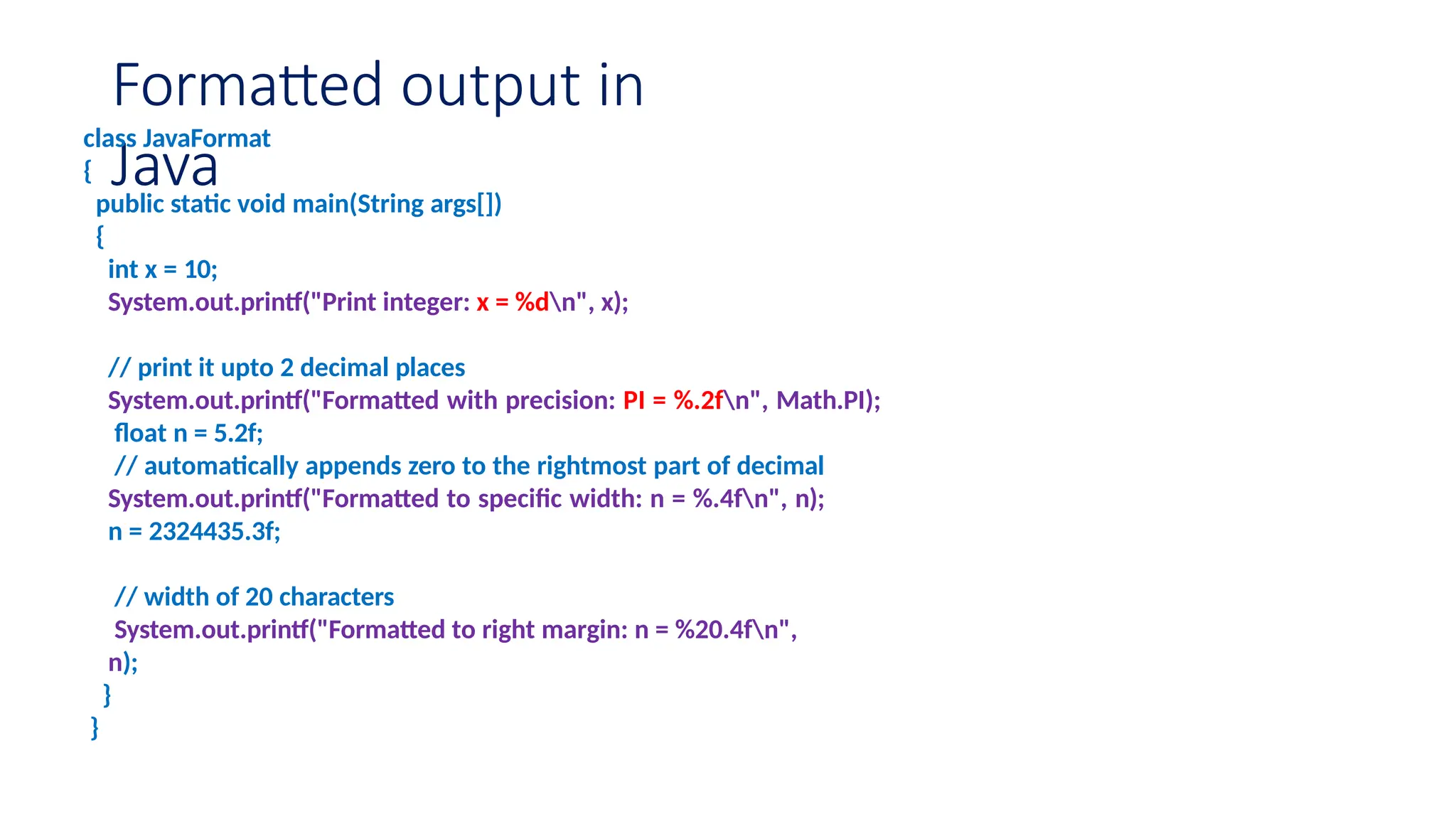 Formatted output in Java class JavaFormat { public static void main(String args[]) { int x = 10; System.out.printf("Print integer: x = %dn", x); // print it upto 2 decimal places System.out.printf("Formatted with precision: PI = %.2fn", Math.PI); float n = 5.2f; // automatically appends zero to the rightmost part of decimal System.out.printf("Formatted to specific width: n = %.4fn", n); n = 2324435.3f; // width of 20 characters System.out.printf("Formatted to right margin: n = %20.4fn", n); } } 