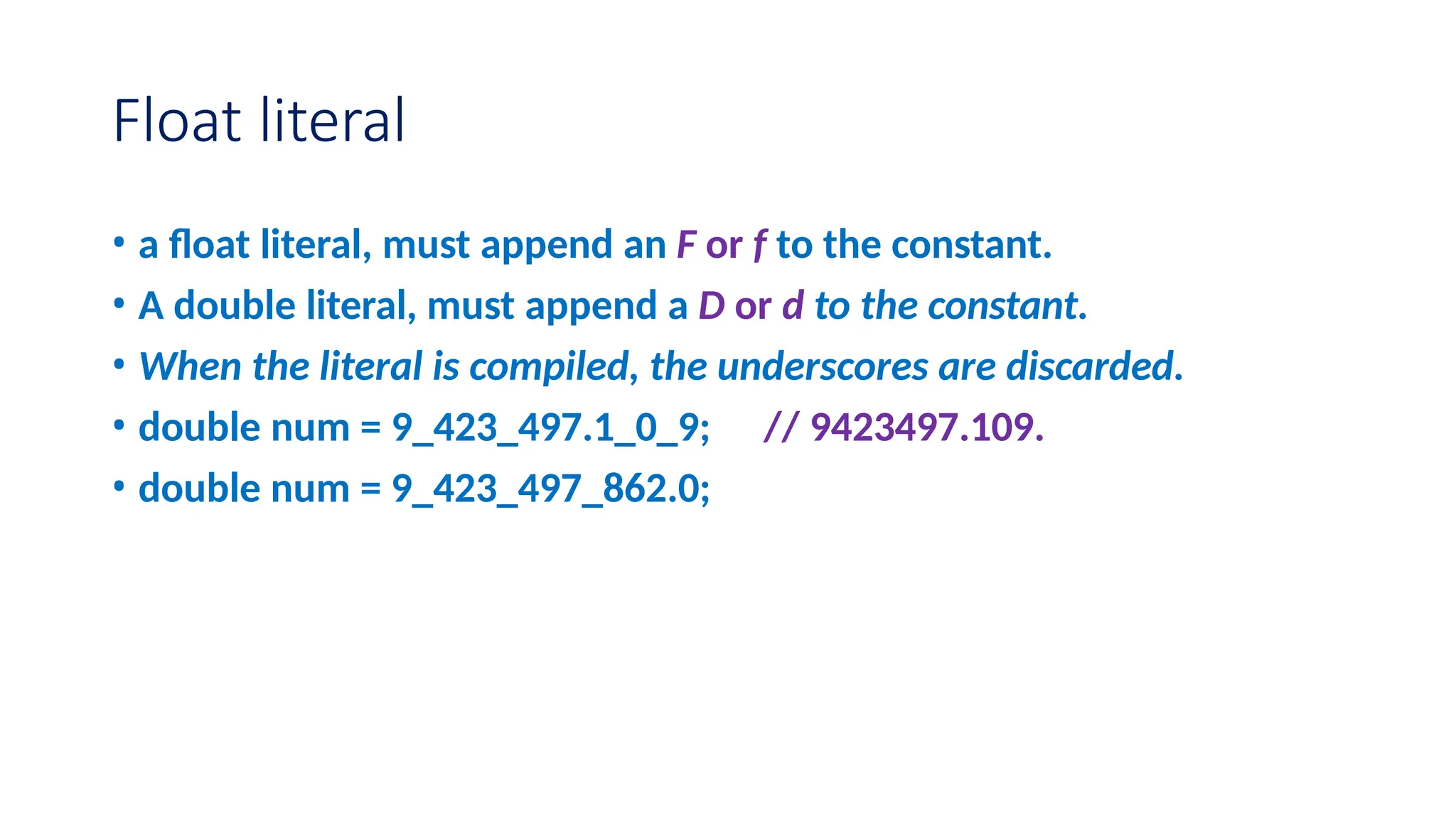 Float literal • a float literal, must append an F or f to the constant. • A double literal, must append a D or d to the constant. • When the literal is compiled, the underscores are discarded. • double num = 9_423_497.1_0_9; // 9423497.109. • double num = 9_423_497_862.0; 