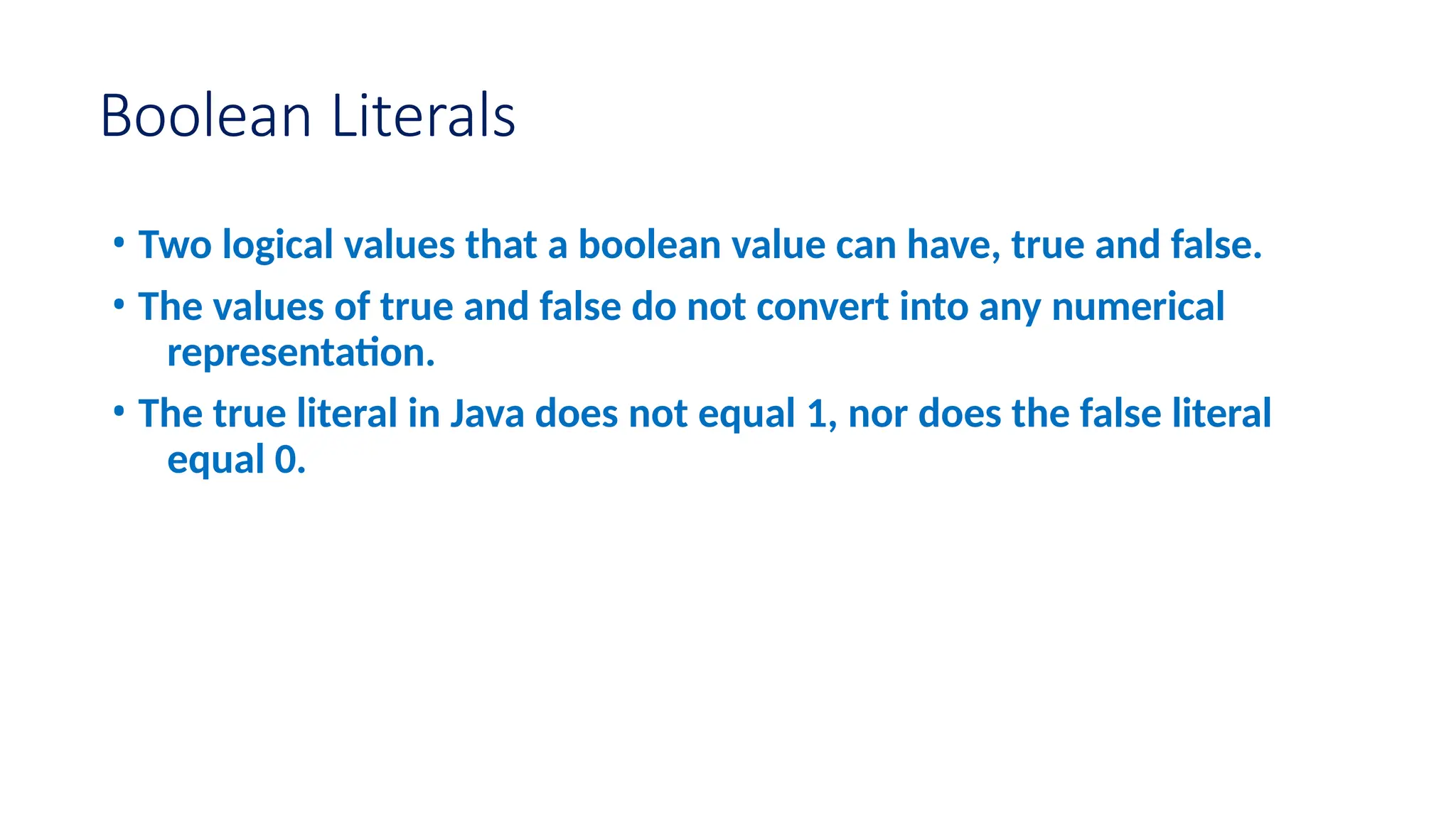 Boolean Literals • Two logical values that a boolean value can have, true and false. • The values of true and false do not convert into any numerical representation. • The true literal in Java does not equal 1, nor does the false literal equal 0. 