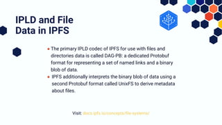 ● The primary IPLD codec of IPFS for use with ﬁles and
directories data is called DAG-PB: a dedicated Protobuf
format for representing a set of named links and a binary
blob of data.
● IPFS additionally interprets the binary blob of data using a
second Protobuf format called UnixFS to derive metadata
about ﬁles.
IPLD and File
Data in IPFS
Visit: docs.ipfs.io/concepts/ﬁle-systems/
 