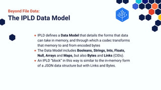 ● IPLD deﬁnes a Data Model that details the forms that data
can take in memory, and through which a codec transforms
that memory to and from encoded bytes
● The Data Model includes Booleans, Strings, Ints, Floats,
Null, Arrays and Maps, but also Bytes and Links (CIDs).
● An IPLD “block” in this way is similar to the in-memory form
of a JSON data structure but with Links and Bytes.
The IPLD Data Model
Beyond File Data:
 