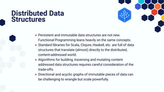 ● Persistent and immutable data structures are not new.
Functional Programming leans heavily on the same concepts.
● Standard libraries for Scala, Clojure, Haskell, etc. are full of data
structures that translate (almost) directly to the distributed,
content-addressed world.
● Algorithms for building, traversing and mutating content
addressed data structures requires careful consideration of the
trade-offs.
● Directional and acyclic graphs of immutable pieces of data can
be challenging to wrangle but scale powerfully.
Distributed Data
Structures
 