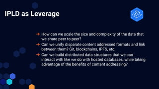 IPLD as Leverage
➔ How can we scale the size and complexity of the data that
we share peer to peer?
➔ Can we unify disparate content addressed formats and link
between them? Git, blockchains, IPFS, etc.
➔ Can we build distributed data structures that we can
interact with like we do with hosted databases, while taking
advantage of the beneﬁts of content addressing?
 