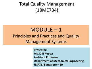Total Quality Management
(18ME734)
MODULE – 1
Principles and Practices and Quality
Management Systems
Presentor:
Ms. D N Roopa
Assistant Professor
Department of Mechanical Engineering
JSSATE, Bangalore – 60
 