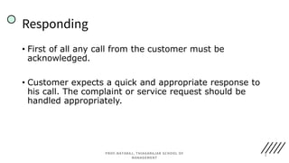 • First of all any call from the customer must be
acknowledged.
• Customer expects a quick and appropriate response to
his call. The complaint or service request should be
handled appropriately.
Responding
7
PROF.NATARAJ, THIAGARAJAR SCHOOL OF
MANAGEMENT
 