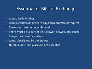 Essential of Bills of Exchange
• It must be in writing
• It must contain an order to pay and a promise or request
• The order must be unconditional
• There must be 3 parties i.e. : drawer, drawee, and payee
• The parties must be certain
• It must be signed by the drawer
• Number, date and place are not essential
 
