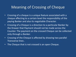 Meaning of Crossing of Cheque
• Crossing of a cheque is a unique feature associated with a
cheque affecting to a certain level the responsibility of the
paying Banker and also its negotiable Character.
• Crossing of a Cheque is a direction to a particular Banker by
the Drawer that Payment should not be made across the
Counter. The payment on the crossed Cheque can be collected
only through a Banker.
• Crossing of the Cheque is affected by drawing two parallel
Transverse lines .
• The Cheque that is not crossed is an open Cheque.
 