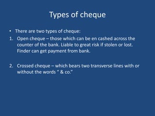 Types of cheque
• There are two types of cheque:
1. Open cheque – those which can be en cashed across the
counter of the bank. Liable to great risk if stolen or lost.
Finder can get payment from bank.
2. Crossed cheque – which bears two transverse lines with or
without the words “ & co.”
 