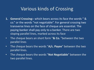 Various kinds of Crossing
1. General Crossing:- which bears across its face the words “ &
co.” or the words “not negotiable”. For general crossing two
transverse lines on the face of cheque are essential. The
paying banker shall pay only to a banker. There are two
sloping parallel lines, marked across its face
• The cheque bears an short form "& Co. "between the two
parallel lines
• The cheque bears the words "A/c. Payee" between the two
parallel lines.
• The cheque bears the words "Not Negotiable" between the
two parallel lines.
 