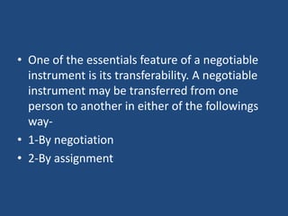 • One of the essentials feature of a negotiable
instrument is its transferability. A negotiable
instrument may be transferred from one
person to another in either of the followings
way-
• 1-By negotiation
• 2-By assignment
 