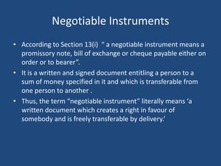 Negotiable Instruments
• According to Section 13(i) “ a negotiable instrument means a
promissory note, bill of exchange or cheque payable either on
order or to bearer”.
• It is a written and signed document entitling a person to a
sum of money specified in it and which is transferable from
one person to another .
• Thus, the term “negotiable instrument” literally means ‘a
written document which creates a right in favour of
somebody and is freely transferable by delivery.’
 