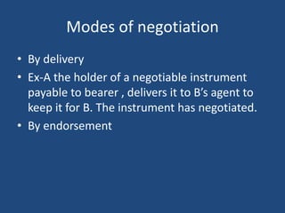 Modes of negotiation
• By delivery
• Ex-A the holder of a negotiable instrument
payable to bearer , delivers it to B’s agent to
keep it for B. The instrument has negotiated.
• By endorsement
 