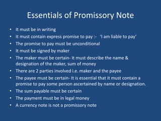 Essentials of Promissory Note
• It must be in writing
• It must contain express promise to pay :- ‘I am liable to pay’
• The promise to pay must be unconditional
• It must be signed by maker
• The maker must be certain- It must describe the name &
designation of the maker, sum of money
• There are 2 parties involved i.e. maker and the payee
• The payee must be certain- It is essential that it must contain a
promise to pay some person ascertained by name or designation.
• The sum payable must be certain
• The payment must be in legal money
• A currency note is not a promissory note
 