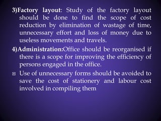 3)Factory layout: Study of the factory layout
should be done to find the scope of cost
reduction by elimination of wastage of time,
unnecessary effort and loss of money due to
useless movements and travels.
4)Administration:Office should be reorganised if
there is a scope for improving the efficiency of
persons engaged in the office.
 Use of unnecessary forms should be avoided to
save the cost of stationery and labour cost
involved in compiling them
 