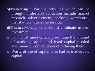 5)Marketing : Various activities which can be
brought under cost reduction include market
research, advertisement, packing, warehouse,
distribution, after sales service.
6)Finance:Management should eliminate useless
investment.
 For that it must critically examine the amount
of working capital and fixed capital needed
and financial conveniences of reducing them
 Wasteful use of capital is as bad as inadequate
capital.
 