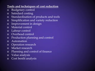 Tools and techniques of cost reduction
 Budgetary control
 Satndard costing
 Standardisation of products and tools
 Simplification and variety reduction
 Improvement in design
 Material control
 Labour control
 Overhead control
 Production planning and control
 Automation
 Operation research
 Market research
 Planning and control of finance
 Value analysis
 Cost benfit analysis
 