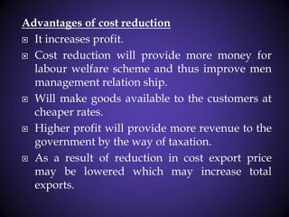 Advantages of cost reduction
 It increases profit.
 Cost reduction will provide more money for
labour welfare scheme and thus improve men
management relation ship.
 Will make goods available to the customers at
cheaper rates.
 Higher profit will provide more revenue to the
government by the way of taxation.
 As a result of reduction in cost export price
may be lowered which may increase total
exports.
 