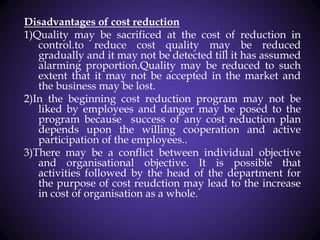 Disadvantages of cost reduction
1)Quality may be sacrificed at the cost of reduction in
control.to reduce cost quality may be reduced
gradually and it may not be detected till it has assumed
alarming proportion.Quality may be reduced to such
extent that it may not be accepted in the market and
the business may be lost.
2)In the beginning cost reduction program may not be
liked by employees and danger may be posed to the
program because success of any cost reduction plan
depends upon the willing cooperation and active
participation of the employees..
3)There may be a conflict between individual objective
and organisational objective. It is possible that
activities followed by the head of the department for
the purpose of cost reudction may lead to the increase
in cost of organisation as a whole.
 
