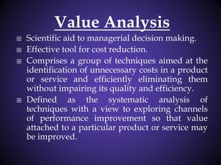 Value Analysis
 Scientific aid to managerial decision making.
 Effective tool for cost reduction.
 Comprises a group of techniques aimed at the
identification of unnecessary costs in a product
or service and efficiently eliminating them
without impairing its quality and efficiency.
 Defined as the systematic analysis of
techniques with a view to exploring channels
of performance improvement so that value
attached to a particular product or service may
be improved.
 