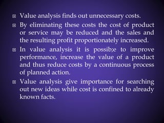  Value analysis finds out unnecessary costs.
 By eliminating these costs the cost of product
or service may be reduced and the sales and
the resulting profit proportionately increased.
 In value analysis it is possib;e to improve
performance, increase the value of a product
and thus reduce costs by a continuous process
of planned action.
 Value analysis give importance for searching
out new ideas while cost is confined to already
known facts.
 