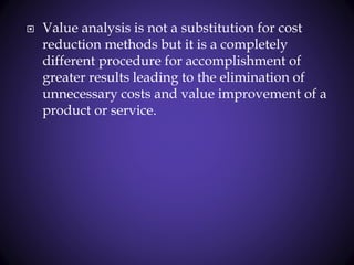  Value analysis is not a substitution for cost
reduction methods but it is a completely
different procedure for accomplishment of
greater results leading to the elimination of
unnecessary costs and value improvement of a
product or service.
 
