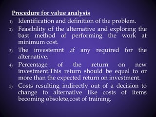 Procedure for value analysis
1) Identification and definition of the problem.
2) Feasibility of the alternative and exploring the
bast method of performing the work at
minimum cost.
3) The investemnt ,if any required for the
alternative.
4) Percentage of the return on new
investment.This return should be equal to or
more than the expected return on investment.
5) Costs resulting indirectly out of a decision to
change to alternative like costs of items
becoming obsolete,cost of training.
 