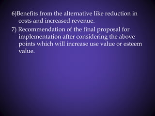 6)Benefits from the alternative like reduction in
costs and increased revenue.
7) Recommendation of the final proposal for
implementation after considering the above
points which will increase use value or esteem
value.
 