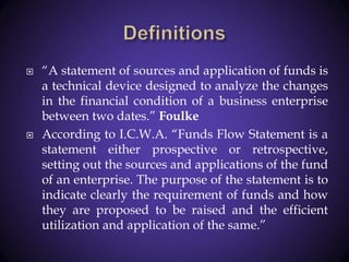  “A statement of sources and application of funds is
a technical device designed to analyze the changes
in the financial condition of a business enterprise
between two dates.” Foulke
 According to I.C.W.A. “Funds Flow Statement is a
statement either prospective or retrospective,
setting out the sources and applications of the fund
of an enterprise. The purpose of the statement is to
indicate clearly the requirement of funds and how
they are proposed to be raised and the efficient
utilization and application of the same.”
 