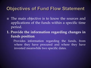  The main objective is to know the sources and
applications of the funds within a specific time
period.
1. Provide the information regarding changes in
funds position
Provides information regarding the funds, from
where they have procured and where they have
invested meanwhile two specific dates.
 