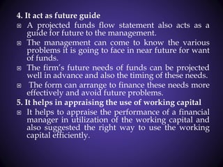 4. It act as future guide
 A projected funds flow statement also acts as a
guide for future to the management.
 The management can come to know the various
problems it is going to face in near future for want
of funds.
 The firm’s future needs of funds can be projected
well in advance and also the timing of these needs.
 The form can arrange to finance these needs more
effectively and avoid future problems.
5. It helps in appraising the use of working capital
 It helps to appraise the performance of a financial
manager in utilization of the working capital and
also suggested the right way to use the working
capital efficiently.
 