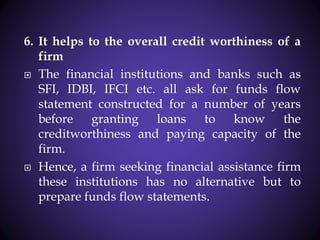 6. It helps to the overall credit worthiness of a
firm
 The financial institutions and banks such as
SFI, IDBI, IFCI etc. all ask for funds flow
statement constructed for a number of years
before granting loans to know the
creditworthiness and paying capacity of the
firm.
 Hence, a firm seeking financial assistance firm
these institutions has no alternative but to
prepare funds flow statements.
 
