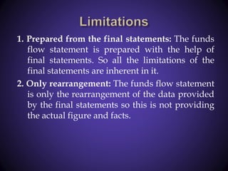 1. Prepared from the final statements: The funds
flow statement is prepared with the help of
final statements. So all the limitations of the
final statements are inherent in it.
2. Only rearrangement: The funds flow statement
is only the rearrangement of the data provided
by the final statements so this is not providing
the actual figure and facts.
 